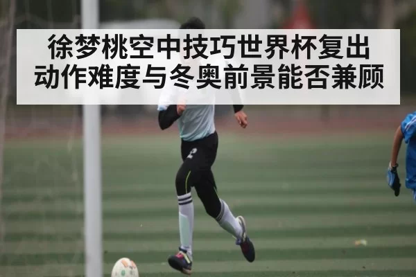 徐梦桃空中技巧世界杯复出 动作难度与冬奥前景能否兼顾
